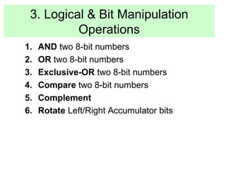 3. Logical & Bit Manipulation 
Operations 
1. AND two 8-bit numbers 
2. OR two 8-bit numbers 
3. Exclusive-OR two 8-bit numbers 
4. Compare two 8-bit numbers 
5. Complement 
6. Rotate Left/Right Accumulator bits 
 