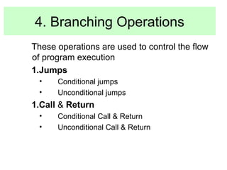 4. Branching Operations 
These operations are used to control the flow 
of program execution 
1.Jumps 
• Conditional jumps 
• Unconditional jumps 
1.Call & Return 
• Conditional Call & Return 
• Unconditional Call & Return 
 
