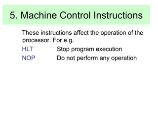 5. Machine Control Instructions 
These instructions affect the operation of the 
processor. For e.g. 
HLT Stop program execution 
NOP Do not perform any operation 
 