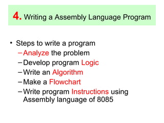 4. Writing a Assembly Language Program 
• Steps to write a program 
–Analyze the problem 
–Develop program Logic 
–Write an Algorithm 
–Make a Flowchart 
–Write program Instructions using 
Assembly language of 8085 
 