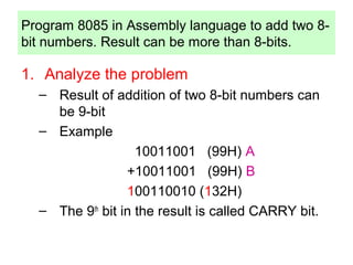 Program 8085 in Assembly language to add two 8- 
bit numbers. Result can be more than 8-bits. 
1. Analyze the problem 
– Result of addition of two 8-bit numbers can 
be 9-bit 
– Example 
10011001 (99H) A 
+10011001 (99H) B 
100110010 (132H) 
– The 9th bit in the result is called CARRY bit. 
 