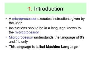 1. Introduction 
• A microprocessor executes instructions given by 
the user 
• Instructions should be in a language known to 
the microprocessor 
• Microprocessor understands the language of 0’s 
and 1’s only 
• This language is called Machine Language 
 