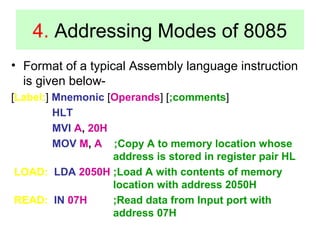 4. Addressing Modes of 8085 
• Format of a typical Assembly language instruction 
is given below- 
[Label:] Mnemonic [Operands] [;comments] 
HLT 
MVI A, 20H 
MOV M, A ;Copy A to memory location whose 
address is stored in register pair HL 
LOAD: LDA 2050H ;Load A with contents of memory 
location with address 2050H 
READ: IN 07H ;Read data from Input port with 
address 07H 
 
