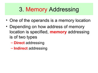 3. Memory Addressing 
• One of the operands is a memory location 
• Depending on how address of memory 
location is specified, memory addressing 
is of two types 
– Direct addressing 
– Indirect addressing 
 