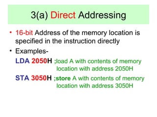 3(a) Direct Addressing 
• 16-bit Address of the memory location is 
specified in the instruction directly 
• Examples- 
LDA 2050H ;load A with contents of memory 
location with address 2050H 
STA 3050H ;store A with contents of memory 
location with address 3050H 
 