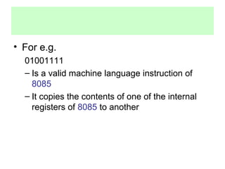 • For e.g. 
01001111 
– Is a valid machine language instruction of 
8085 
– It copies the contents of one of the internal 
registers of 8085 to another 
 