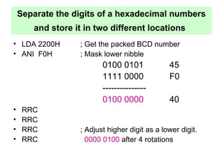 Separate the digits of a hexadecimal numbers 
and store it in two different locations 
• LDA 2200H ; Get the packed BCD number 
• ANI F0H ; Mask lower nibble 
0100 0101 45 
1111 0000 F0 
--------------- 
0100 0000 40 
• RRC 
• RRC 
• RRC ; Adjust higher digit as a lower digit. 
• RRC 0000 0100 after 4 rotations 
 
