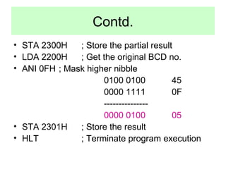 Contd. 
• STA 2300H ; Store the partial result 
• LDA 2200H ; Get the original BCD no. 
• ANI 0FH ; Mask higher nibble 
0100 0100 45 
0000 1111 0F 
--------------- 
0000 0100 05 
• STA 2301H ; Store the result 
• HLT ; Terminate program execution 
 