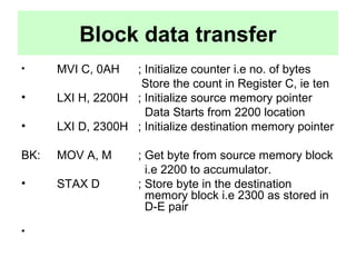 Block data transfer 
• MVI C, 0AH ; Initialize counter i.e no. of bytes 
Store the count in Register C, ie ten 
• LXI H, 2200H ; Initialize source memory pointer 
Data Starts from 2200 location 
• LXI D, 2300H ; Initialize destination memory pointer 
BK: MOV A, M ; Get byte from source memory block 
i.e 2200 to accumulator. 
• STAX D ; Store byte in the destination 
memory block i.e 2300 as stored in 
D-E pair 
• 
 
