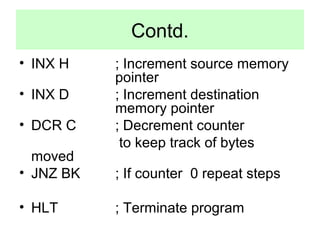 Contd. 
• INX H ; Increment source memory 
pointer 
• INX D ; Increment destination 
memory pointer 
• DCR C ; Decrement counter 
to keep track of bytes 
moved 
• JNZ BK ; If counter 0 repeat steps 
• HLT ; Terminate program 
