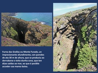 Furna das Grallas ou Monte Furado, un
impresionante afundimento, con paredes
de ata 30 m de altura, que se produciu ao
derrubarse o teito dunha cova, que ten
dúas saídas ao mar, ao que é posible
acceder coa marea baixa.
 