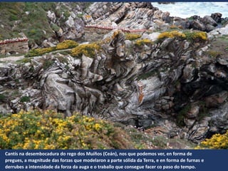 Cantís na desembocadura do rego dos Muíños (Ceán), nos que podemos ver, en forma de
pregues, a magnitude das forzas que modelaron a parte sólida da Terra, e en forma de furnas e
derrubes a intensidade da forza da auga e o traballo que consegue facer co paso do tempo.
 