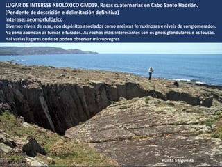LUGAR DE INTERESE XEOLÓXICO GM019. Rasas cuaternarias en Cabo Santo Hadrián.
(Pendente de descrición e delimitación definitiva)
Interese: xeomorfológico
Diversos niveis de rasa, con depósitos asociados como areíscas ferruxinosas e niveis de conglomerados.
Na zona abondan as furnas e furados. As rochas máis interesantes son os gneis glandulares e as lousas.
Hai varias lugares onde se poden observar micropregres
Punta Salgueira
 