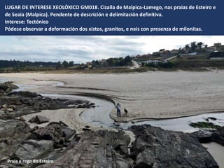 LUGAR DE INTERESE XEOLÓXICO GM018. Cizalla de Malpica-Lamego, nas praias de Esteiro e
de Seaia (Malpica). Pendente de descrición e delimitación definitiva.
Interese: Tectónico
Pódese observar a deformación dos xistos, granitos, e neis con presenza de milonitas.
Praia e rego do Esteiro
 