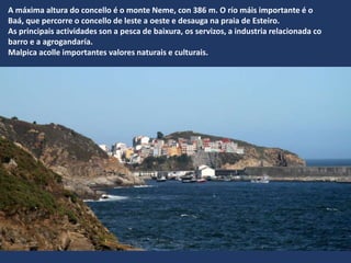 A máxima altura do concello é o monte Neme, con 386 m. O río máis importante é o
Baá, que percorre o concello de leste a oeste e desauga na praia de Esteiro.
As principais actividades son a pesca de baixura, os servizos, a industria relacionada co
barro e a agrogandaría.
Malpica acolle importantes valores naturais e culturais.
 