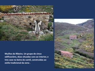 Muíños da Ribeira. Un grupo de cinco
edificacións, dúas situadas cara ao interior, e
tres case na beira do cantíl, construídas ao
estilo tradicional da zona .
 