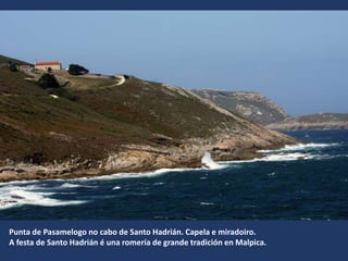 Punta de Pasamelogo no cabo de Santo Hadrián. Capela e miradoiro.
A festa de Santo Hadrián é una romería de grande tradición en Malpica.
 