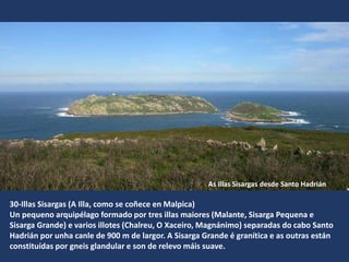 30-Illas Sisargas (A Illa, como se coñece en Malpica)
Un pequeno arquipélago formado por tres illas maiores (Malante, Sisarga Pequena e
Sisarga Grande) e varios illotes (Chalreu, O Xaceiro, Magnánimo) separadas do cabo Santo
Hadrián por unha canle de 900 m de largor. A Sisarga Grande é granítica e as outras están
constituídas por gneis glandular e son de relevo máis suave.
As illas Sisargas desde Santo Hadrián
 