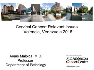 Cervical Cancer: Relevant Issues
Valencia, Venezuela 2016
Anaís Malpica, M.D.
Professor
Department of Pathology
 