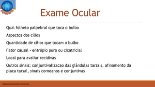 Exame Ocular
Qual folheto palpebral que toca o bulbo
Aspectos dos cílios
Quantidade de cílios que tocam o bulbo
Fator causal - entrópio puro ou cicatricial
Local para avaliar recidivas
Outros sinais: conjuntivalizacao das glândulas tarsais, afinamento da
placa tarsal, sinais corneanos e conjuntivas
Malposicionamento de cílios
 