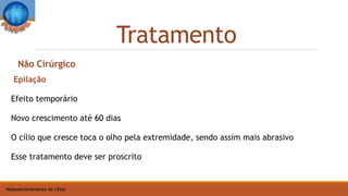 Tratamento
Malposicionamento de cílios
Epilação
Efeito temporário
Novo crescimento até 60 dias
O cílio que cresce toca o olho pela extremidade, sendo assim mais abrasivo
Esse tratamento deve ser proscrito
Não Cirúrgico
 