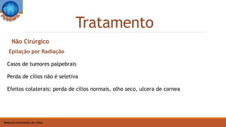 Tratamento
Malposicionamento de cílios
Epilação por Radiação
Casos de tumores palpebrais
Perda de cílios não é seletiva
Efeitos colaterais: perda de cílios normais, olho seco, ulcera de cornea
Não Cirúrgico
 