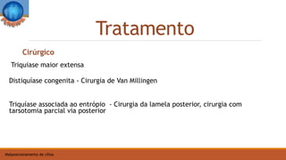 Tratamento
Malposicionamento de cílios
Triquiase maior extensa
Distiquíase congenita - Cirurgia de Van Millingen
Triquíase associada ao entrópio - Cirurgia da lamela posterior, cirurgia com
tarsotomia parcial via posterior
Cirúrgico
 