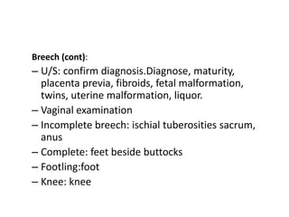 Breech (cont):
– U/S: confirm diagnosis.Diagnose, maturity,
placenta previa, fibroids, fetal malformation,
twins, uterine malformation, liquor.
– Vaginal examination
– Incomplete breech: ischial tuberosities sacrum,
anus
– Complete: feet beside buttocks
– Footling:foot
– Knee: knee
 