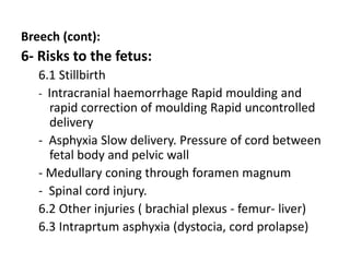 Breech (cont):
6- Risks to the fetus:
6.1 Stillbirth
- Intracranial haemorrhage Rapid moulding and
rapid correction of moulding Rapid uncontrolled
delivery
- Asphyxia Slow delivery. Pressure of cord between
fetal body and pelvic wall
- Medullary coning through foramen magnum
- Spinal cord injury.
6.2 Other injuries ( brachial plexus - femur- liver)
6.3 Intraprtum asphyxia (dystocia, cord prolapse)
 