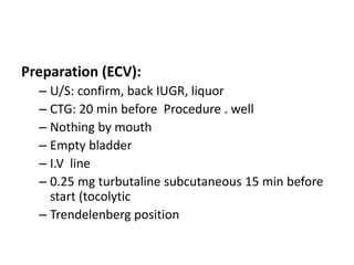 Preparation (ECV):
– U/S: confirm, back IUGR, liquor
– CTG: 20 min before Procedure . well
– Nothing by mouth
– Empty bladder
– I.V line
– 0.25 mg turbutaline subcutaneous 15 min before
start (tocolytic
– Trendelenberg position
 