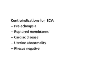 Contraindications for ECV:
– Pre-eclampsia
– Ruptured membranes
– Cardiac disease
– Uterine abnormality
– Rhesus negative
 