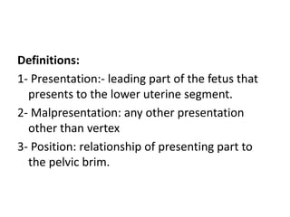 Definitions:
1- Presentation:- leading part of the fetus that
presents to the lower uterine segment.
2- Malpresentation: any other presentation
other than vertex
3- Position: relationship of presenting part to
the pelvic brim.
 