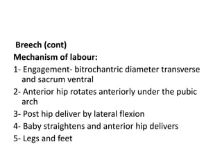 Breech (cont)
Mechanism of labour:
1- Engagement- bitrochantric diameter transverse
and sacrum ventral
2- Anterior hip rotates anteriorly under the pubic
arch
3- Post hip deliver by lateral flexion
4- Baby straightens and anterior hip delivers
5- Legs and feet
 