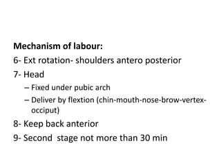 Mechanism of labour:
6- Ext rotation- shoulders antero posterior
7- Head
– Fixed under pubic arch
– Deliver by flextion (chin-mouth-nose-brow-vertex-
occiput)
8- Keep back anterior
9- Second stage not more than 30 min
 