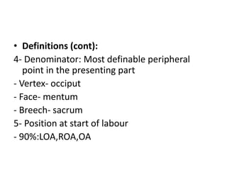 • Definitions (cont):
4- Denominator: Most definable peripheral
point in the presenting part
- Vertex- occiput
- Face- mentum
- Breech- sacrum
5- Position at start of labour
- 90%:LOA,ROA,OA
 