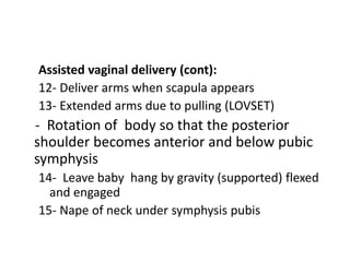Assisted vaginal delivery (cont):
12- Deliver arms when scapula appears
13- Extended arms due to pulling (LOVSET)
- Rotation of body so that the posterior
shoulder becomes anterior and below pubic
symphysis
14- Leave baby hang by gravity (supported) flexed
and engaged
15- Nape of neck under symphysis pubis
 