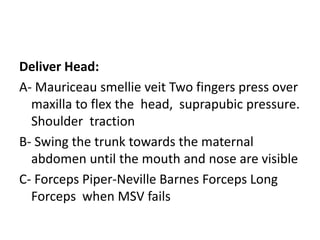 Deliver Head:
A- Mauriceau smellie veit Two fingers press over
maxilla to flex the head, suprapubic pressure.
Shoulder traction
B- Swing the trunk towards the maternal
abdomen until the mouth and nose are visible
C- Forceps Piper-Neville Barnes Forceps Long
Forceps when MSV fails
 