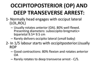 OCCIPITOPOSTERIOR (OP) AND
DEEP TRANSEVERSE ARREST:
1- Normally head engages with occiput lateral
(LOL,ROL)
– Usually rotates anterior (OA). 80% well flexed.
Presenting diameters: suboccipito bregmatic+
biparietal 9.5× 9.5 cm
– Rarely delivers occipito lateral (small baby)
2- In 1/5 labour starts with occipitposterior.Usually
ROP
– Good contractions: 80% flexion and rotates anterior
OA
– Rarely rotates to deep transverse arrest - C/S.
 