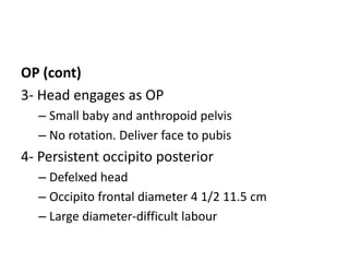 OP (cont)
3- Head engages as OP
– Small baby and anthropoid pelvis
– No rotation. Deliver face to pubis
4- Persistent occipito posterior
– Defelxed head
– Occipito frontal diameter 4 1/2 11.5 cm
– Large diameter-difficult labour
 