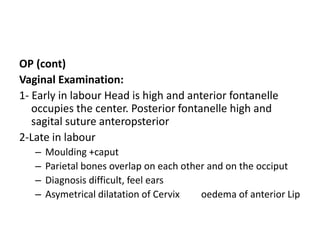 OP (cont)
Vaginal Examination:
1- Early in labour Head is high and anterior fontanelle
occupies the center. Posterior fontanelle high and
sagital suture anteropsterior
2-Late in labour
– Moulding +caput
– Parietal bones overlap on each other and on the occiput
– Diagnosis difficult, feel ears
– Asymetrical dilatation of Cervix oedema of anterior Lip
 
