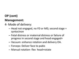 OP (cont)
Management:
4- Mode of delivery:
– Head not engaged, no FD or MD, second stage =
syntocinon
– Fetal distress or maternal distress or failure of
progress in second stage and head engaged=
– Vacuum: enhance rotation and delivery OA.
– Forceps: Deliver face to pubis
– Manual rotation- flex head+rotate
 