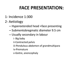 FACE PRESENTATION:
1- Incidence 1:300
2- Aetiology
– Hyperextended head +face presenting
– Submentobregmatic diameter 9.5 cm
– Usually secondary in labour
i- Big baby
ii-Contracted pelvis
iii-Pendulous abdomen of grandmultipara
iv-Premature
v-Goitre, anencephaly
 