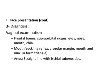 • Face presentation (cont):
3- Diagnosis:
Vaginal examination
– Frontal bones, supraorbital ridges, eycs, nose,
mouth, chin.
– Mouth(suckling reflex, alveolar margin, mouth and
maxilla form triangle)
– Anus: Straight line with ischial tuberosities.
 