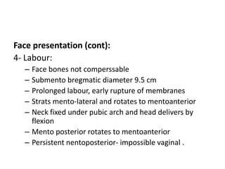 Face presentation (cont):
4- Labour:
– Face bones not comperssable
– Submento bregmatic diameter 9.5 cm
– Prolonged labour, early rupture of membranes
– Strats mento-lateral and rotates to mentoanterior
– Neck fixed under pubic arch and head delivers by
flexion
– Mento posterior rotates to mentoanterior
– Persistent nentoposterior- impossible vaginal .
 