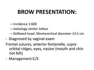 BROW PRESENTATION:
– Incidence 1:600
– Aetiology similar toface
– Deflexed head. Mentovertical diameter 13.5 cm
- Diagnosed by vaginal exam
Frontal sutures, anterior fontanelle, supra
orbital ridges, eyes, nasion (mouth and chin
not felt)
- Management:C/S
 