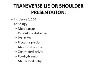 TRANSVERSE LIE OR SHOULDER
PRESENTATION:
– Incidence 1:300
– Aetiology
• Multiparous
• Pendulous abdomen
• Pre-term
• Placenta previa
• Abnormal uterus
• Contracted pelvis
• Polyhydramios
• Malformed baby
 