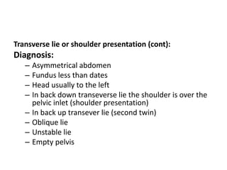 Transverse lie or shoulder presentation (cont):
Diagnosis:
– Asymmetrical abdomen
– Fundus less than dates
– Head usually to the left
– In back down transeverse lie the shoulder is over the
pelvic inlet (shoulder presentation)
– In back up transever lie (second twin)
– Oblique lie
– Unstable lie
– Empty pelvis
 