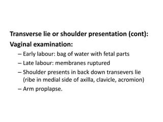 Transverse lie or shoulder presentation (cont):
Vaginal examination:
– Early labour: bag of water with fetal parts
– Late labour: membranes ruptured
– Shoulder presents in back down transevers lie
(ribe in medial side of axilla, clavicle, acromion)
– Arm proplapse.
 