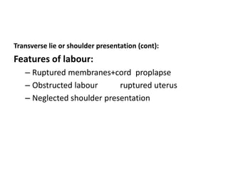 Transverse lie or shoulder presentation (cont):
Features of labour:
– Ruptured membranes+cord proplapse
– Obstructed labour ruptured uterus
– Neglected shoulder presentation
 