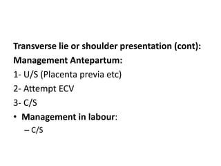 Transverse lie or shoulder presentation (cont):
Management Antepartum:
1- U/S (Placenta previa etc)
2- Attempt ECV
3- C/S
• Management in labour:
– C/S
 
